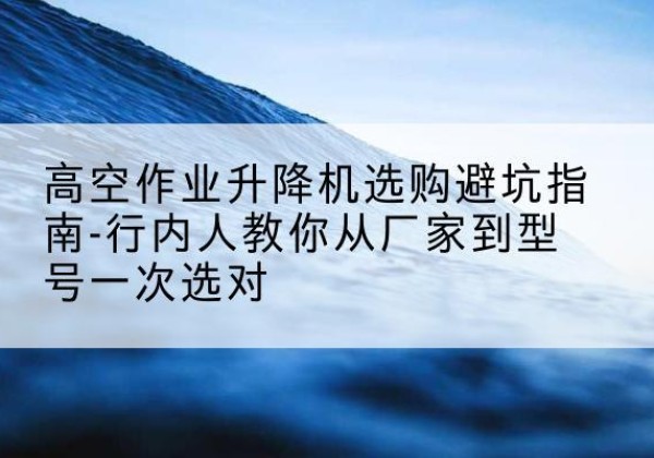 四子王旗升降平台厂家-高空作业升降机选购避坑指南-行内人教你从厂家到型号一次选对