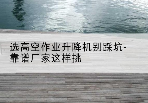 四子王旗剪叉式升降机厂家-选高空作业升降机别踩坑-靠谱厂家这样挑