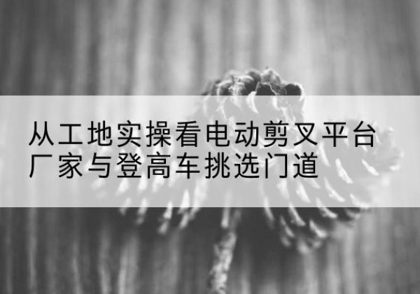 四子王旗电动剪叉升降平台厂家-从工地实操看电动剪叉平台厂家与登高车挑选门道