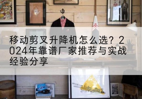 四子王旗升降平台厂家推荐-移动剪叉升降机怎么选？2024年靠谱厂家推荐与实战经验分享