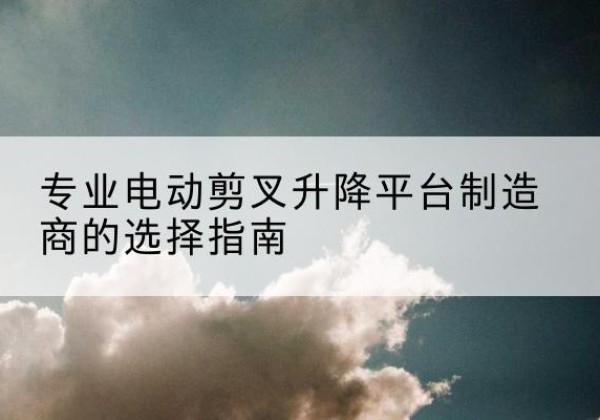 四子王旗电动剪叉升降平台厂家-专业电动剪叉升降平台制造商的选择指南
